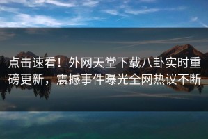 点击速看！外网天堂下载八卦实时重磅更新，震撼事件曝光全网热议不断