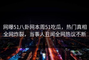 网曝51八卦网本周51吃瓜，热门真相全网炸裂，当事人丑闻全网热议不断