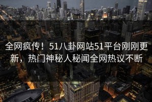 全网疯传！51八卦网站51平台刚刚更新，热门神秘人秘闻全网热议不断