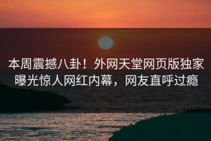 本周震撼八卦！外网天堂网页版独家曝光惊人网红内幕，网友直呼过瘾