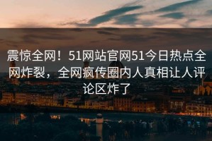 震惊全网！51网站官网51今日热点全网炸裂，全网疯传圈内人真相让人评论区炸了