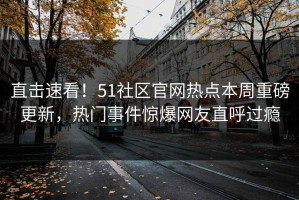 直击速看！51社区官网热点本周重磅更新，热门事件惊爆网友直呼过瘾