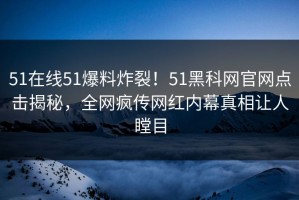 51在线51爆料炸裂！51黑科网官网点击揭秘，全网疯传网红内幕真相让人瞠目