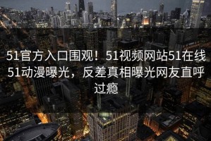 51官方入口围观！51视频网站51在线51动漫曝光，反差真相曝光网友直呼过瘾