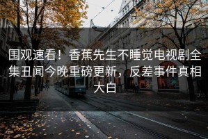 围观速看！香蕉先生不睡觉电视剧全集丑闻今晚重磅更新，反差事件真相大白