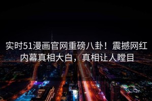 实时51漫画官网重磅八卦！震撼网红内幕真相大白，真相让人瞠目