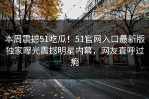 本周震撼51吃瓜！51官网入口最新版独家曝光震撼明星内幕，网友直呼过瘾