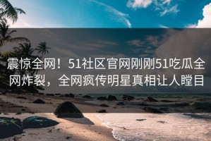 震惊全网！51社区官网刚刚51吃瓜全网炸裂，全网疯传明星真相让人瞠目