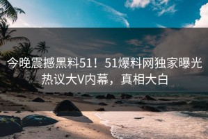 今晚震撼黑料51！51爆料网独家曝光热议大V内幕，真相大白