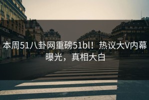本周51八卦网重磅51bl！热议大V内幕曝光，真相大白