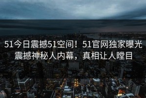 51今日震撼51空间！51官网独家曝光震撼神秘人内幕，真相让人瞠目