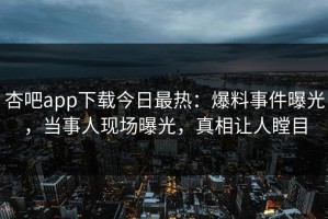 杏吧app下载今日最热：爆料事件曝光，当事人现场曝光，真相让人瞠目