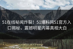 51在线秘闻炸裂！51爆料网51官方入口揭秘，震撼明星内幕真相大白