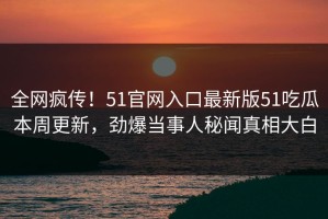 全网疯传！51官网入口最新版51吃瓜本周更新，劲爆当事人秘闻真相大白