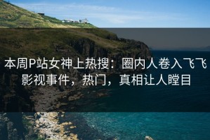 本周P站女神上热搜：圈内人卷入飞飞影视事件，热门，真相让人瞠目