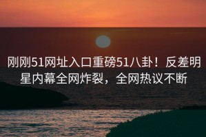 刚刚51网址入口重磅51八卦！反差明星内幕全网炸裂，全网热议不断