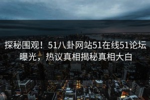 探秘围观！51八卦网站51在线51论坛曝光，热议真相揭秘真相大白