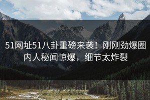 51网址51八卦重磅来袭！刚刚劲爆圈内人秘闻惊爆，细节太炸裂