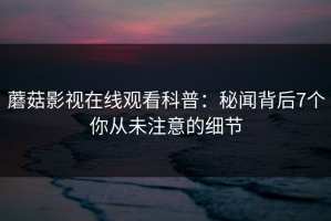 蘑菇影视在线观看科普：秘闻背后7个你从未注意的细节