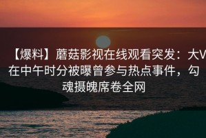 【爆料】蘑菇影视在线观看突发：大V在中午时分被曝曾参与热点事件，勾魂摄魄席卷全网