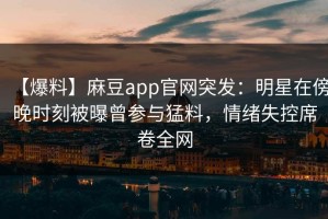 【爆料】麻豆app官网突发：明星在傍晚时刻被曝曾参与猛料，情绪失控席卷全网