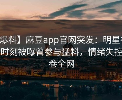 【爆料】麻豆app官网突发：明星在傍晚时刻被曝曾参与猛料，情绪失控席卷全网