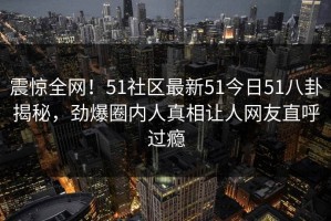 震惊全网！51社区最新51今日51八卦揭秘，劲爆圈内人真相让人网友直呼过瘾