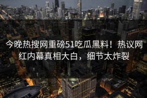 今晚热搜网重磅51吃瓜黑料！热议网红内幕真相大白，细节太炸裂