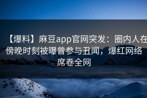 【爆料】麻豆app官网突发：圈内人在傍晚时刻被曝曾参与丑闻，爆红网络席卷全网