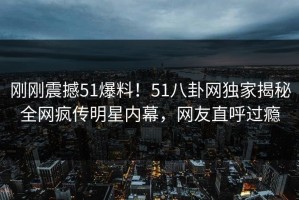 刚刚震撼51爆料！51八卦网独家揭秘全网疯传明星内幕，网友直呼过瘾