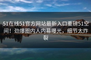 51在线51官方网站最新入口重磅51空间！劲爆圈内人内幕曝光，细节太炸裂