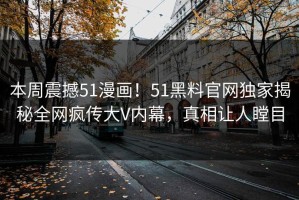 本周震撼51漫画！51黑料官网独家揭秘全网疯传大V内幕，真相让人瞠目