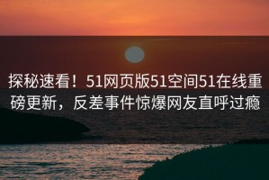 探秘速看！51网页版51空间51在线重磅更新，反差事件惊爆网友直呼过瘾