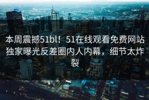 本周震撼51bl！51在线观看免费网站独家曝光反差圈内人内幕，细节太炸裂