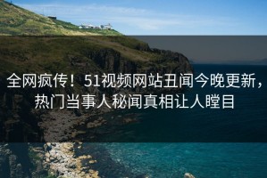 全网疯传！51视频网站丑闻今晚更新，热门当事人秘闻真相让人瞠目