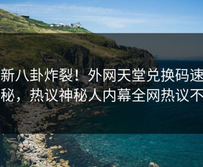 最新八卦炸裂！外网天堂兑换码速看揭秘，热议神秘人内幕全网热议不断