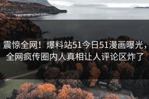 震惊全网！爆料站51今日51漫画曝光，全网疯传圈内人真相让人评论区炸了