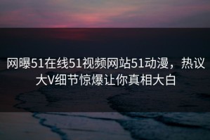 网曝51在线51视频网站51动漫，热议大V细节惊爆让你真相大白