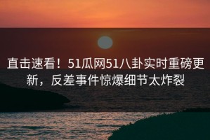 直击速看！51瓜网51八卦实时重磅更新，反差事件惊爆细节太炸裂