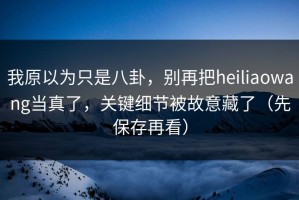 我原以为只是八卦，别再把heiliaowang当真了，关键细节被故意藏了（先保存再看）