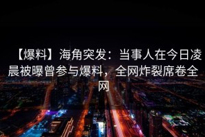 【爆料】海角突发：当事人在今日凌晨被曝曾参与爆料，全网炸裂席卷全网