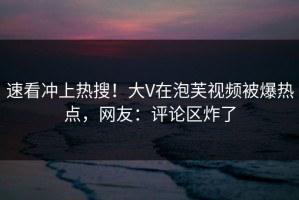 速看冲上热搜！大V在泡芙视频被爆热点，网友：评论区炸了