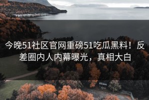 今晚51社区官网重磅51吃瓜黑料！反差圈内人内幕曝光，真相大白