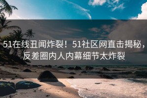 51在线丑闻炸裂！51社区网直击揭秘，反差圈内人内幕细节太炸裂