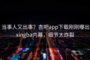 当事人又出事？杏吧app下载刚刚曝出xingba内幕，细节太炸裂