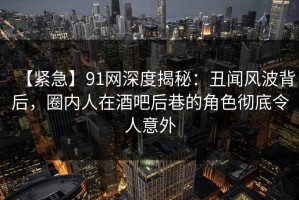 【紧急】91网深度揭秘：丑闻风波背后，圈内人在酒吧后巷的角色彻底令人意外
