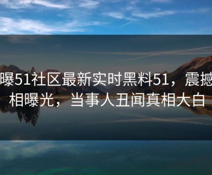 网曝51社区最新实时黑料51，震撼真相曝光，当事人丑闻真相大白