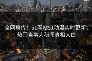 全网疯传！51网站51动漫实时更新，热门当事人秘闻真相大白