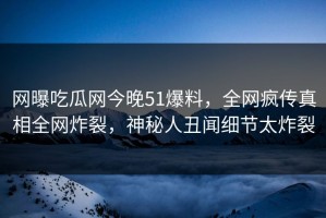 网曝吃瓜网今晚51爆料，全网疯传真相全网炸裂，神秘人丑闻细节太炸裂