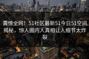 震惊全网！51社区最新51今日51空间揭秘，惊人圈内人真相让人细节太炸裂